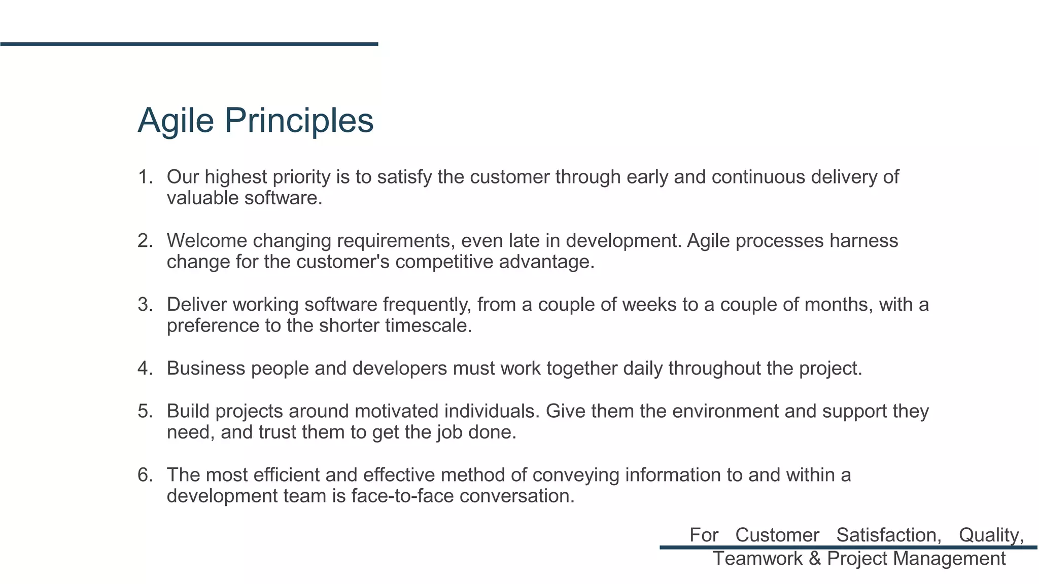 Agile Principles
1. Our highest priority is to satisfy the customer through early and continuous delivery of
valuable software.
2. Welcome changing requirements, even late in development. Agile processes harness
change for the customer's competitive advantage.
3. Deliver working software frequently, from a couple of weeks to a couple of months, with a
preference to the shorter timescale.
4. Business people and developers must work together daily throughout the project.
5. Build projects around motivated individuals. Give them the environment and support they
need, and trust them to get the job done.
6. The most efficient and effective method of conveying information to and within a
development team is face-to-face conversation.
For Customer Satisfaction, Quality,
Teamwork & Project Management
 
