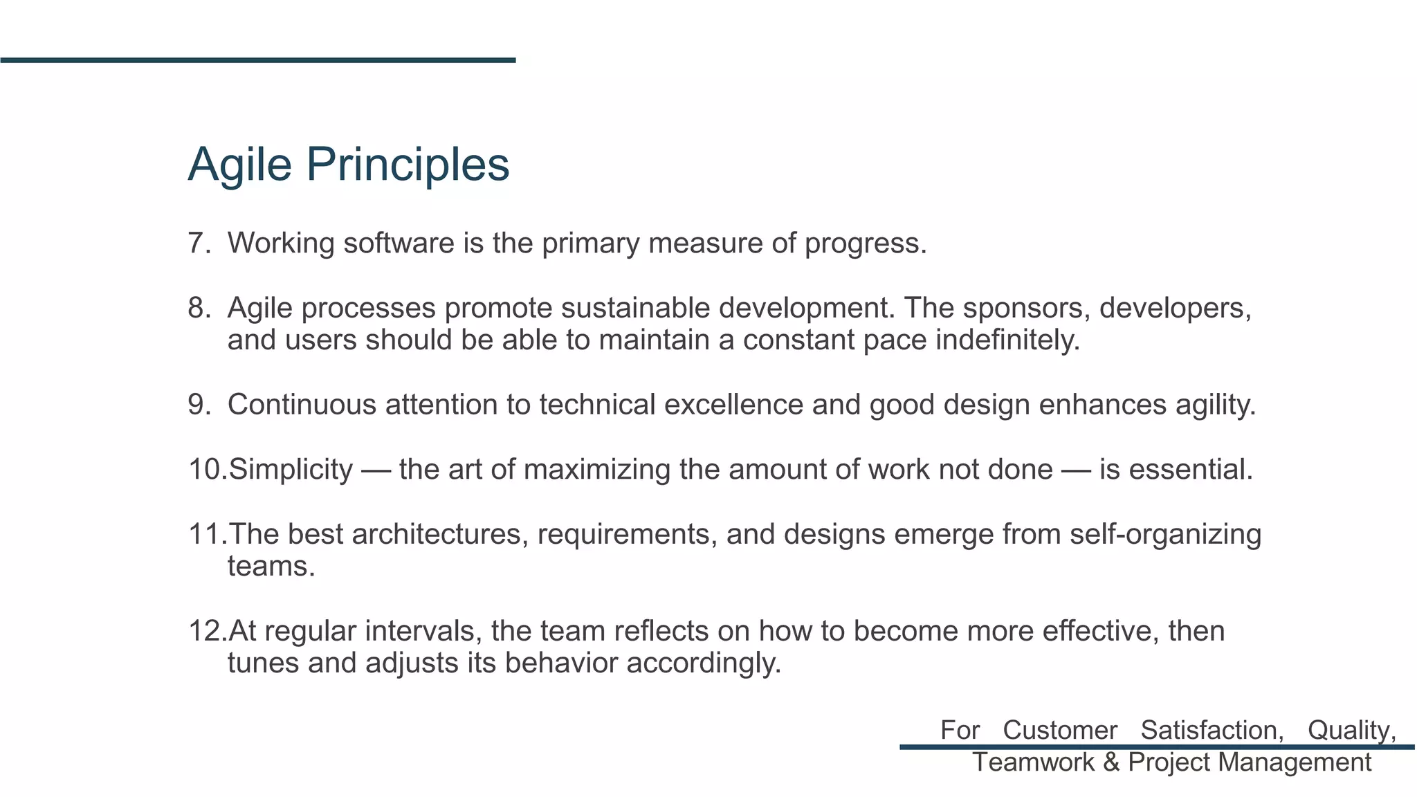 Agile Principles
7. Working software is the primary measure of progress.
8. Agile processes promote sustainable development. The sponsors, developers,
and users should be able to maintain a constant pace indefinitely.
9. Continuous attention to technical excellence and good design enhances agility.
10.Simplicity — the art of maximizing the amount of work not done — is essential.
11.The best architectures, requirements, and designs emerge from self-organizing
teams.
12.At regular intervals, the team reflects on how to become more effective, then
tunes and adjusts its behavior accordingly.
For Customer Satisfaction, Quality,
Teamwork & Project Management
 
