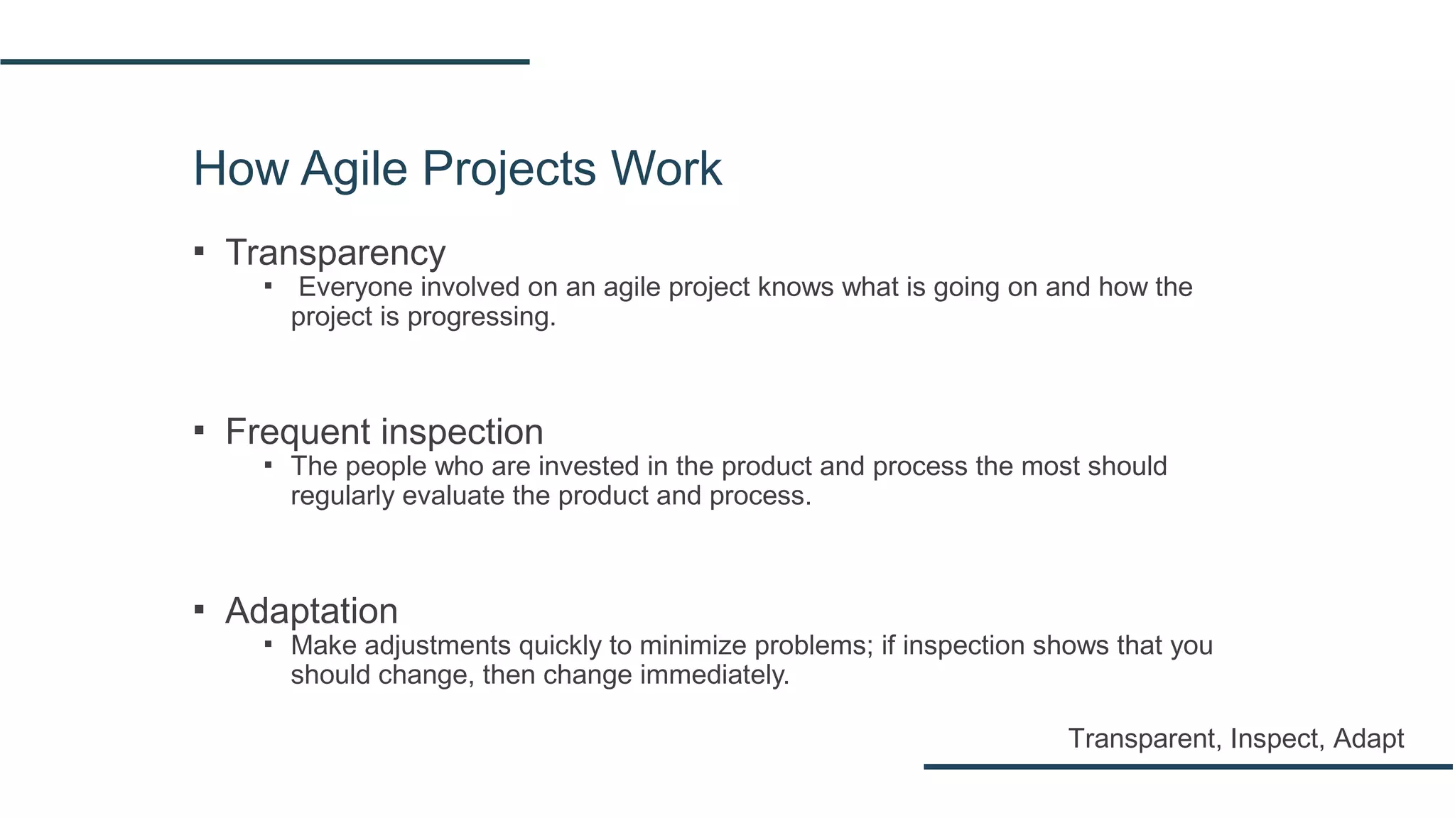 How Agile Projects Work
▪ Transparency
▪ Everyone involved on an agile project knows what is going on and how the
project is progressing.
▪ Frequent inspection
▪ The people who are invested in the product and process the most should
regularly evaluate the product and process.
▪ Adaptation
▪ Make adjustments quickly to minimize problems; if inspection shows that you
should change, then change immediately.
Transparent, Inspect, Adapt
 