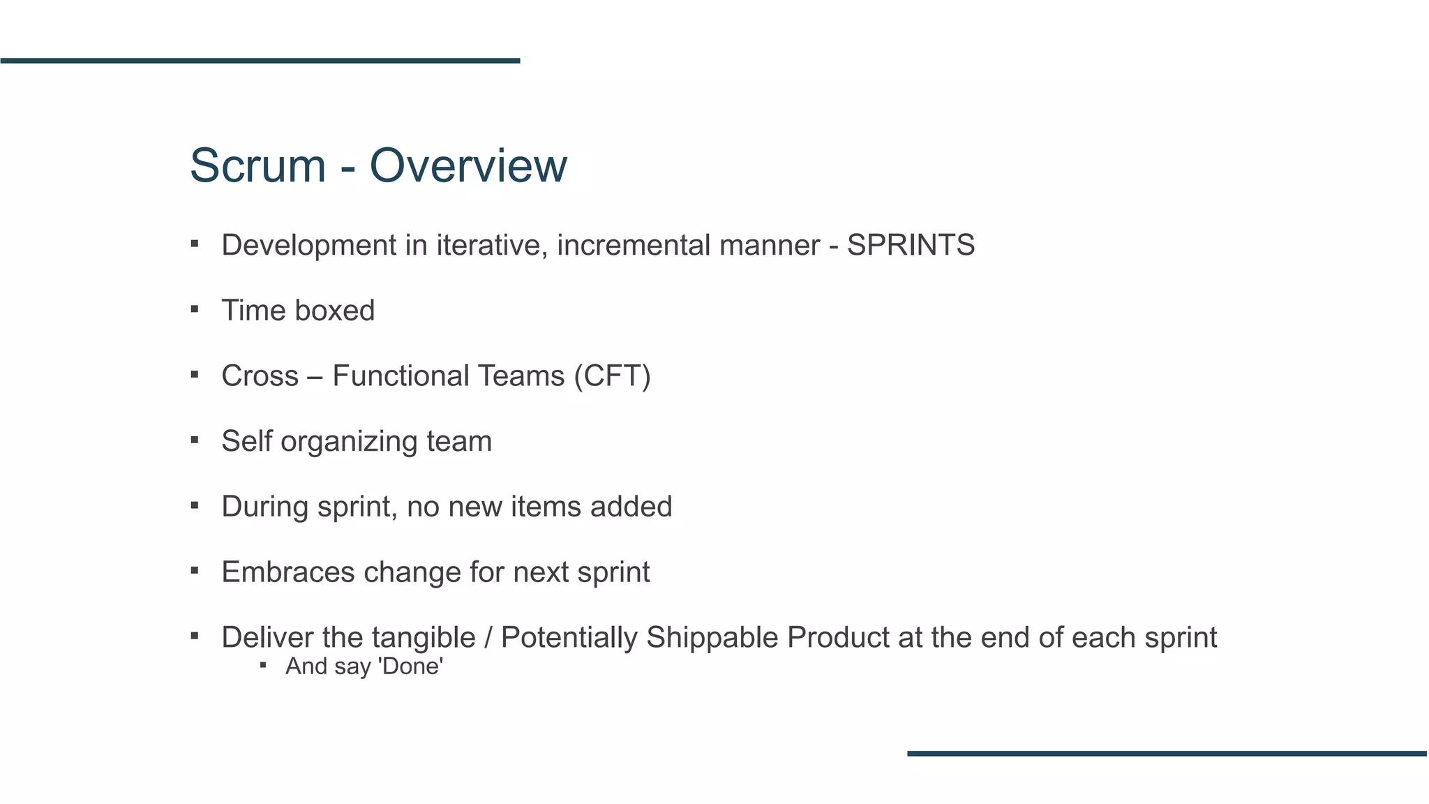 Scrum - Overview
▪ Development in iterative, incremental manner - SPRINTS
▪ Time boxed
▪ Cross – Functional Teams (CFT)
▪ Self organizing team
▪ During sprint, no new items added
▪ Embraces change for next sprint
▪ Deliver the tangible / Potentially Shippable Product at the end of each sprint
▪ And say 'Done'
 