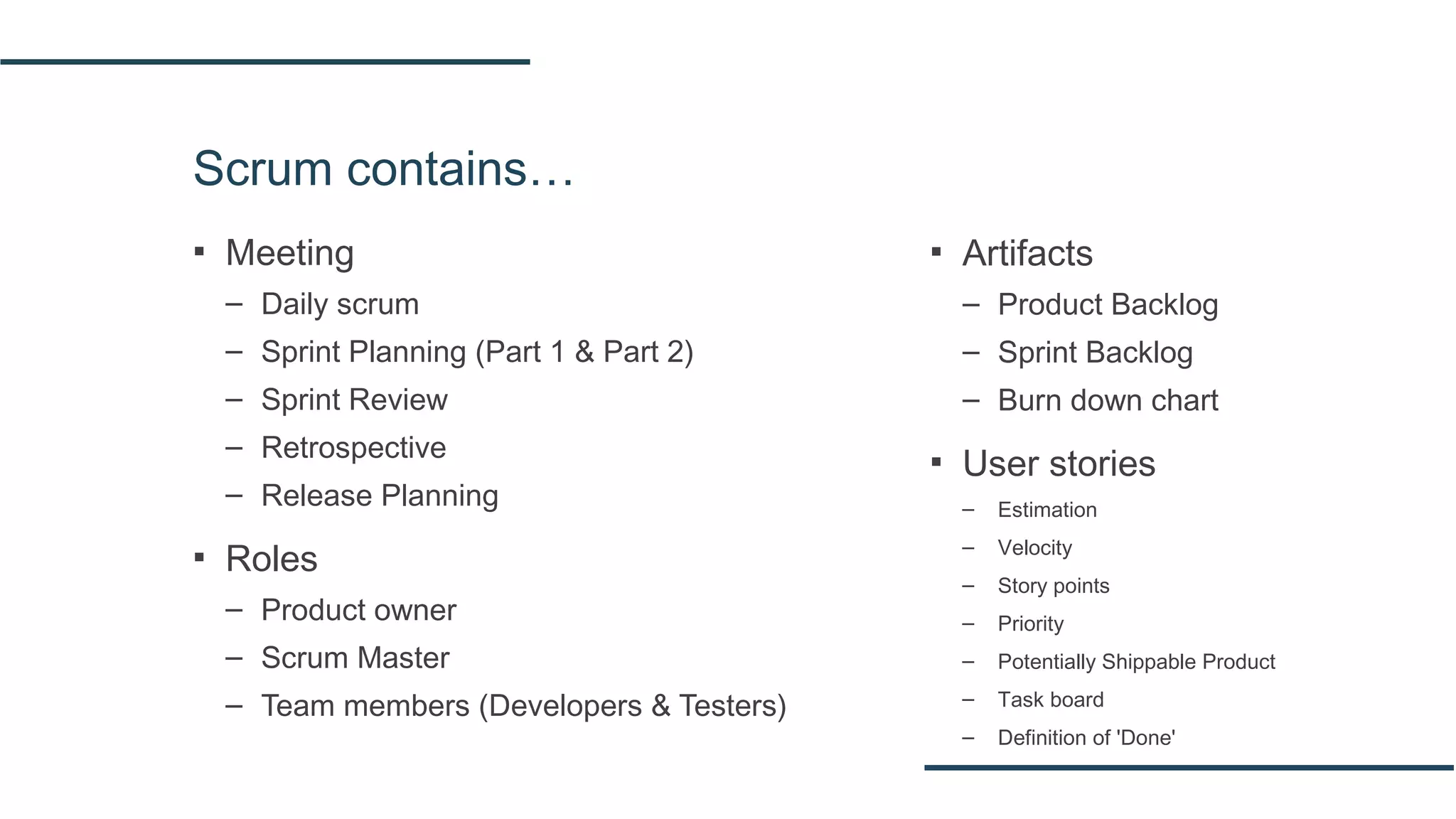 Scrum contains…
▪ Meeting
– Daily scrum
– Sprint Planning (Part 1 & Part 2)
– Sprint Review
– Retrospective
– Release Planning
▪ Roles
– Product owner
– Scrum Master
– Team members (Developers & Testers)
▪ Artifacts
– Product Backlog
– Sprint Backlog
– Burn down chart
▪ User stories
– Estimation
– Velocity
– Story points
– Priority
– Potentially Shippable Product
– Task board
– Definition of 'Done'
 