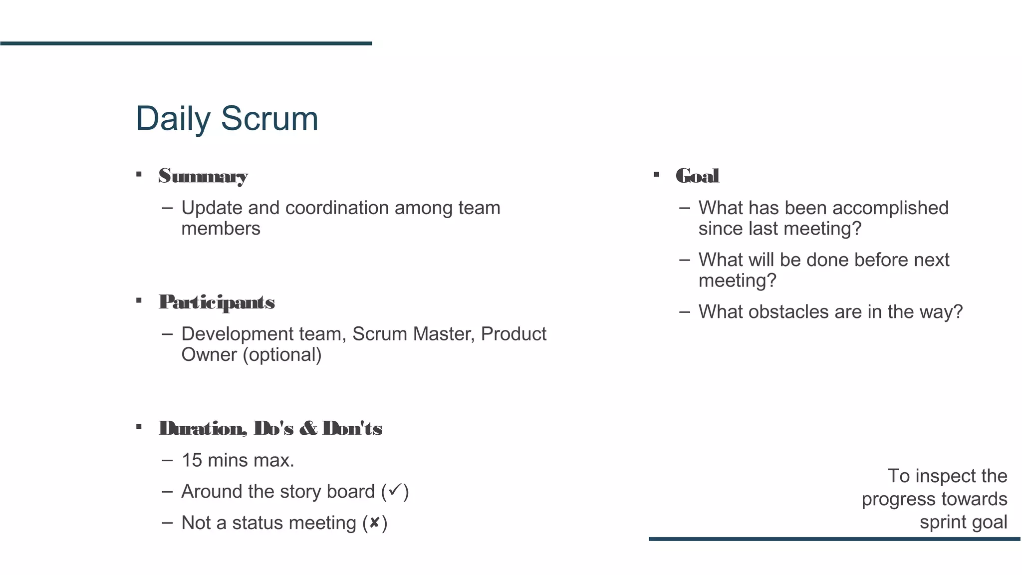 Daily Scrum
▪ Summary
– Update and coordination among team
members
▪ Participants
– Development team, Scrum Master, Product
Owner (optional)
▪ Duration, Do's & Don'ts
– 15 mins max.
– Around the story board ()
– Not a status meeting ()
To inspect the
progress towards
sprint goal
▪ Goal
– What has been accomplished
since last meeting?
– What will be done before next
meeting?
– What obstacles are in the way?
 