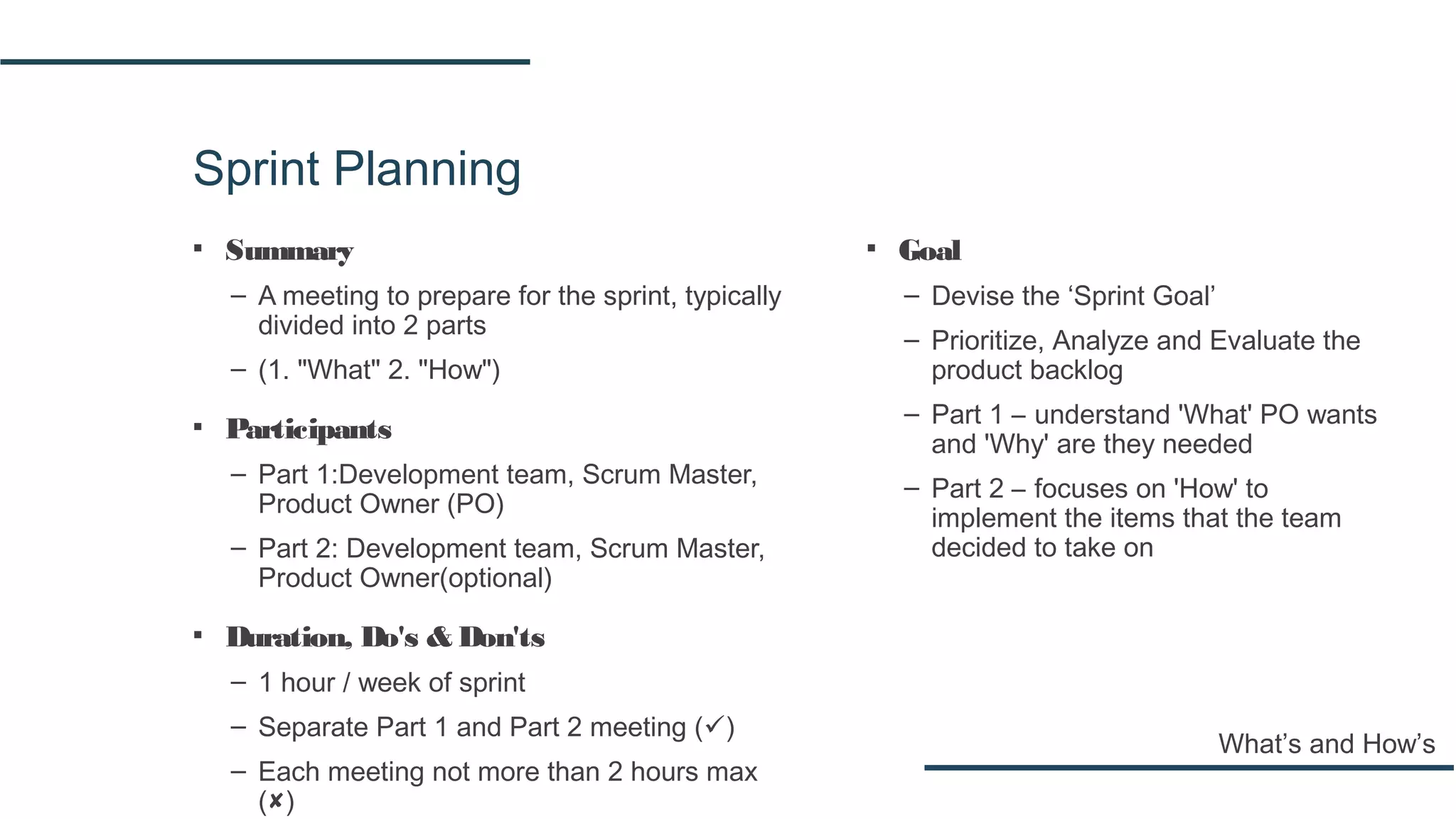 Sprint Planning
▪ Summary
– A meeting to prepare for the sprint, typically
divided into 2 parts
– (1. "What" 2. "How")
▪ Participants
– Part 1:Development team, Scrum Master,
Product Owner (PO)
– Part 2: Development team, Scrum Master,
Product Owner(optional)
▪ Duration, Do's & Don'ts
– 1 hour / week of sprint
– Separate Part 1 and Part 2 meeting ()
– Each meeting not more than 2 hours max
()
What’s and How’s
▪ Goal
– Devise the ‘Sprint Goal’
– Prioritize, Analyze and Evaluate the
product backlog
– Part 1 – understand 'What' PO wants
and 'Why' are they needed
– Part 2 – focuses on 'How' to
implement the items that the team
decided to take on
 