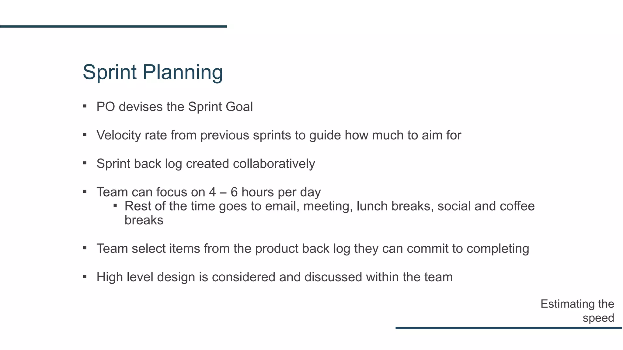 Sprint Planning
▪ PO devises the Sprint Goal
▪ Velocity rate from previous sprints to guide how much to aim for
▪ Sprint back log created collaboratively
▪ Team can focus on 4 – 6 hours per day
▪ Rest of the time goes to email, meeting, lunch breaks, social and coffee
breaks
▪ Team select items from the product back log they can commit to completing
▪ High level design is considered and discussed within the team
Estimating the
speed
 