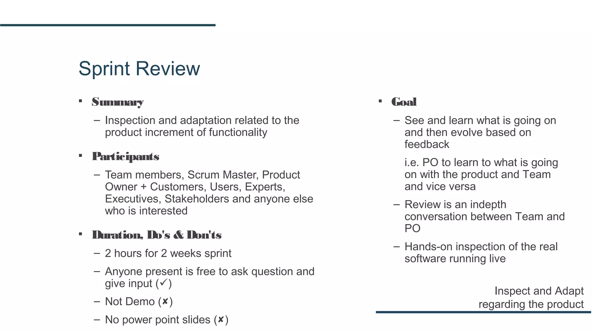 Sprint Review
▪ Summary
– Inspection and adaptation related to the
product increment of functionality
▪ Participants
– Team members, Scrum Master, Product
Owner + Customers, Users, Experts,
Executives, Stakeholders and anyone else
who is interested
▪ Duration, Do's & Don'ts
– 2 hours for 2 weeks sprint
– Anyone present is free to ask question and
give input ()
– Not Demo ()
– No power point slides ()
Inspect and Adapt
regarding the product
▪ Goal
– See and learn what is going on
and then evolve based on
feedback
i.e. PO to learn to what is going
on with the product and Team
and vice versa
– Review is an indepth
conversation between Team and
PO
– Hands-on inspection of the real
software running live
 