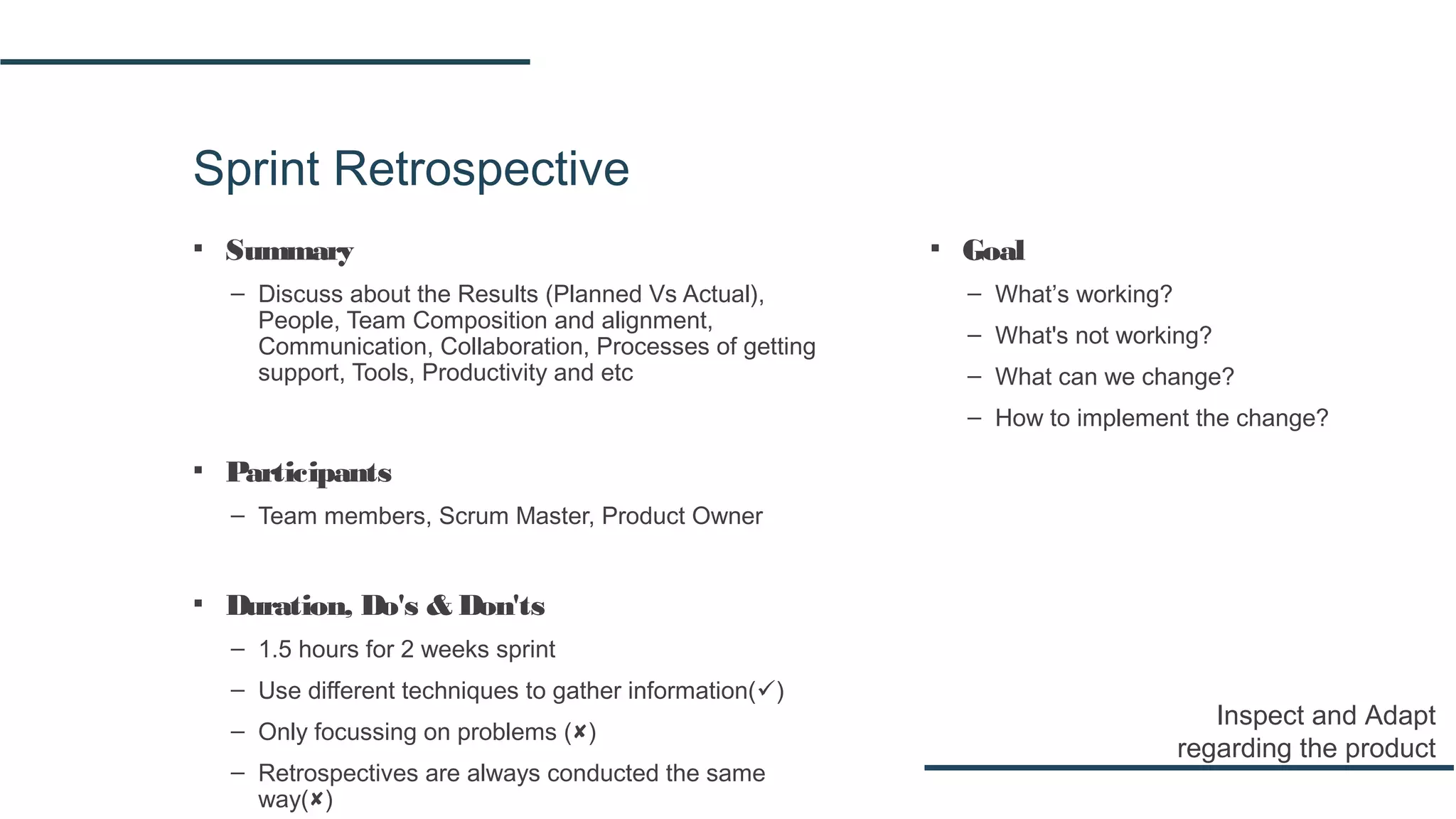 Sprint Retrospective
▪ Summary
– Discuss about the Results (Planned Vs Actual),
People, Team Composition and alignment,
Communication, Collaboration, Processes of getting
support, Tools, Productivity and etc
▪ Participants
– Team members, Scrum Master, Product Owner
▪ Duration, Do's & Don'ts
– 1.5 hours for 2 weeks sprint
– Use different techniques to gather information()
– Only focussing on problems ()
– Retrospectives are always conducted the same
way()
Inspect and Adapt
regarding the product
▪ Goal
– What’s working?
– What's not working?
– What can we change?
– How to implement the change?
 