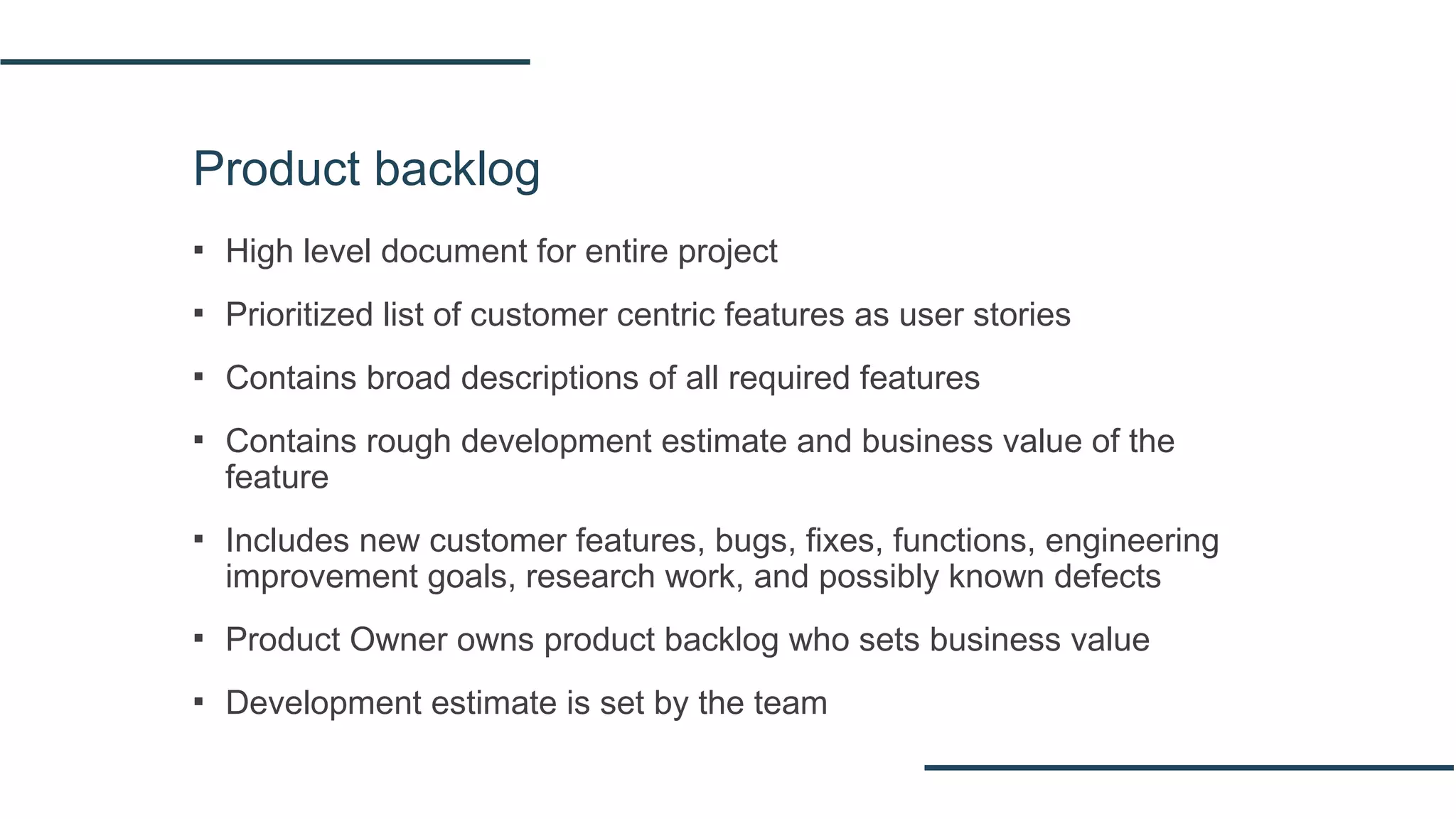 Product backlog
▪ High level document for entire project
▪ Prioritized list of customer centric features as user stories
▪ Contains broad descriptions of all required features
▪ Contains rough development estimate and business value of the
feature
▪ Includes new customer features, bugs, fixes, functions, engineering
improvement goals, research work, and possibly known defects
▪ Product Owner owns product backlog who sets business value
▪ Development estimate is set by the team
 