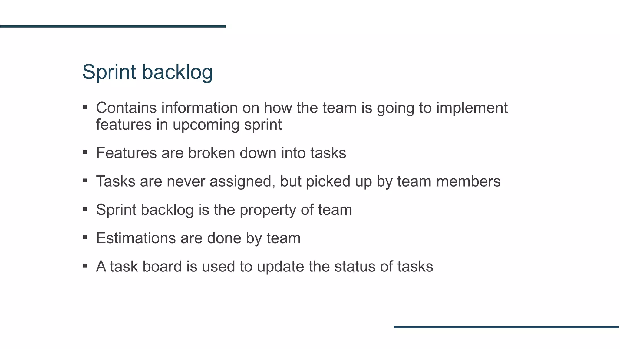 Sprint backlog
▪ Contains information on how the team is going to implement
features in upcoming sprint
▪ Features are broken down into tasks
▪ Tasks are never assigned, but picked up by team members
▪ Sprint backlog is the property of team
▪ Estimations are done by team
▪ A task board is used to update the status of tasks
 