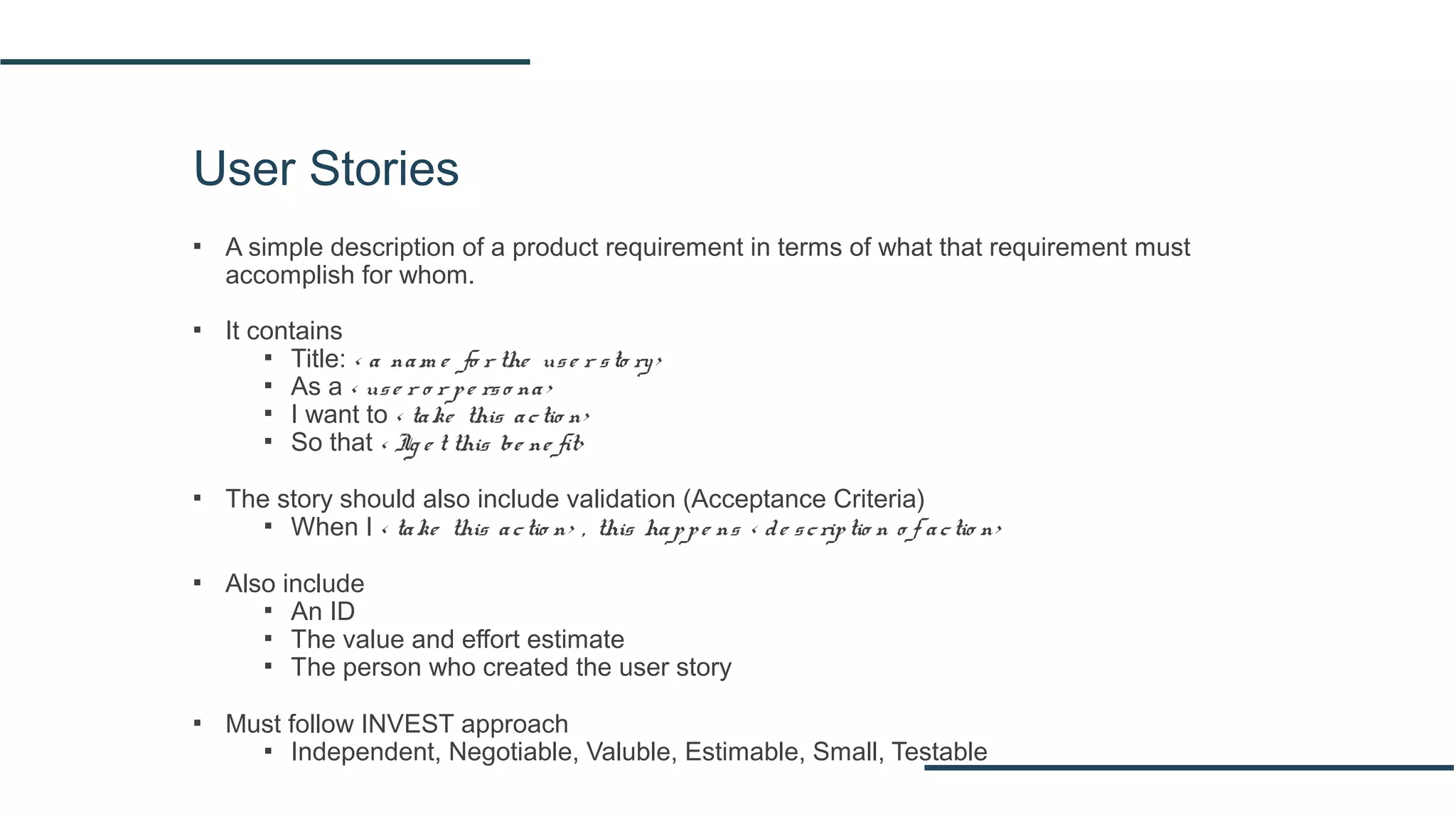 User Stories
▪ A simple description of a product requirement in terms of what that requirement must
accomplish for whom.
▪ It contains
▪ Title: < a nam e fo r the use r sto ry>
▪ As a < use r o r pe rso na>
▪ I want to < take this actio n>
▪ So that < Ig e t this be ne fit>
▪ The story should also include validation (Acceptance Criteria)
▪ When I < take this actio n> , this happe ns < de scriptio n o f actio n>
▪ Also include
▪ An ID
▪ The value and effort estimate
▪ The person who created the user story
▪ Must follow INVEST approach
▪ Independent, Negotiable, Valuble, Estimable, Small, Testable
 