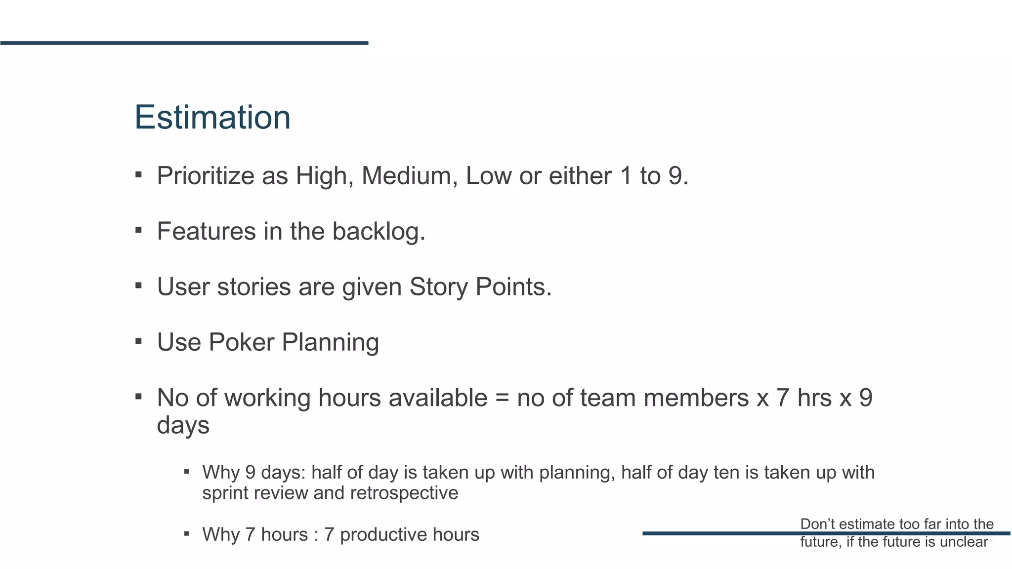 Estimation
▪ Prioritize as High, Medium, Low or either 1 to 9.
▪ Features in the backlog.
▪ User stories are given Story Points.
▪ Use Poker Planning
▪ No of working hours available = no of team members x 7 hrs x 9
days
▪ Why 9 days: half of day is taken up with planning, half of day ten is taken up with
sprint review and retrospective
▪ Why 7 hours : 7 productive hours
Don’t estimate too far into the
future, if the future is unclear
 
