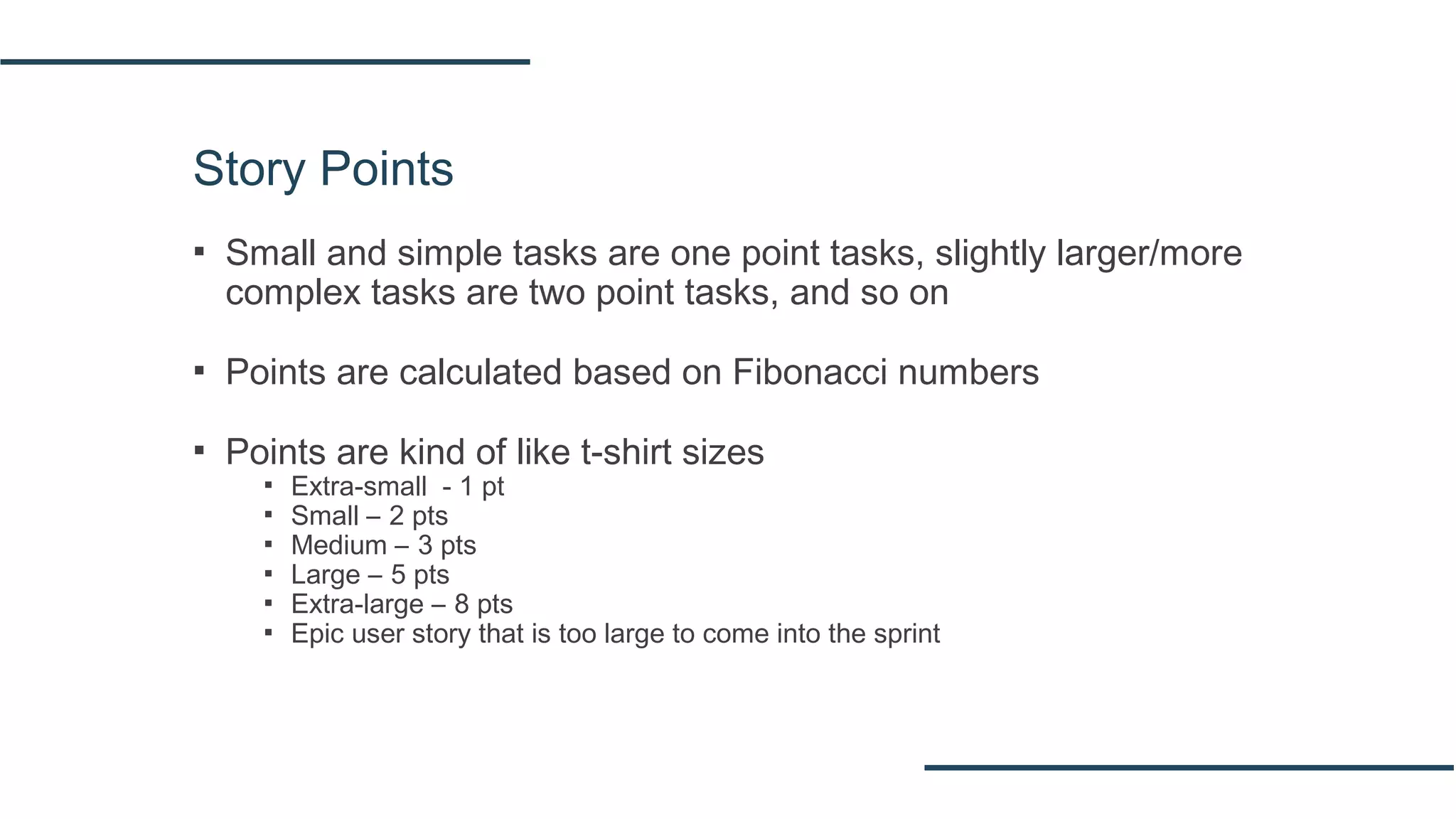 Story Points
▪ Small and simple tasks are one point tasks, slightly larger/more
complex tasks are two point tasks, and so on
▪ Points are calculated based on Fibonacci numbers
▪ Points are kind of like t‐shirt sizes
▪ Extra-small - 1 pt
▪ Small – 2 pts
▪ Medium – 3 pts
▪ Large – 5 pts
▪ Extra-large – 8 pts
▪ Epic user story that is too large to come into the sprint
 