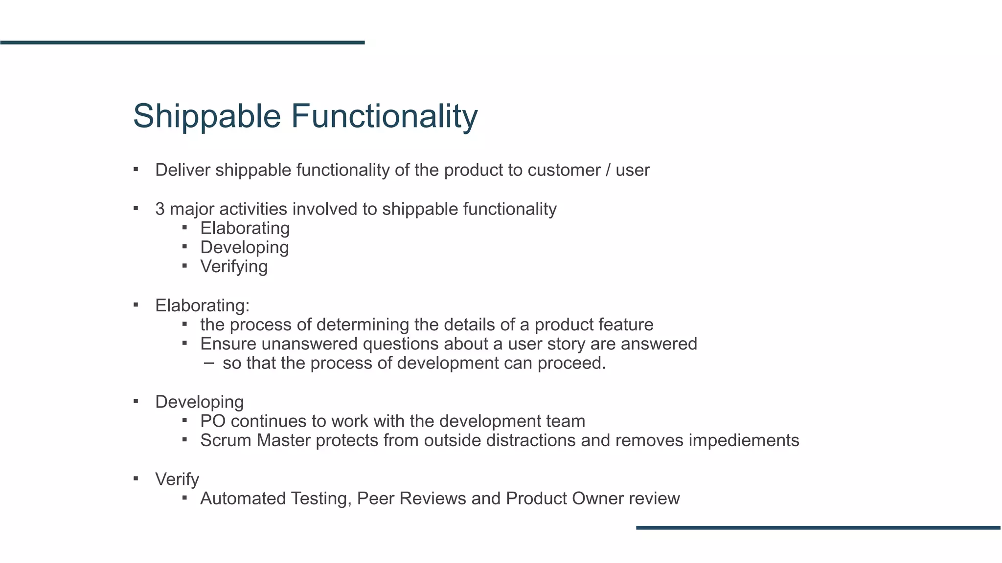 Shippable Functionality
▪ Deliver shippable functionality of the product to customer / user
▪ 3 major activities involved to shippable functionality
▪ Elaborating
▪ Developing
▪ Verifying
▪ Elaborating:
▪ the process of determining the details of a product feature
▪ Ensure unanswered questions about a user story are answered
– so that the process of development can proceed.
▪ Developing
▪ PO continues to work with the development team
▪ Scrum Master protects from outside distractions and removes impediements
▪ Verify
▪ Automated Testing, Peer Reviews and Product Owner review
 