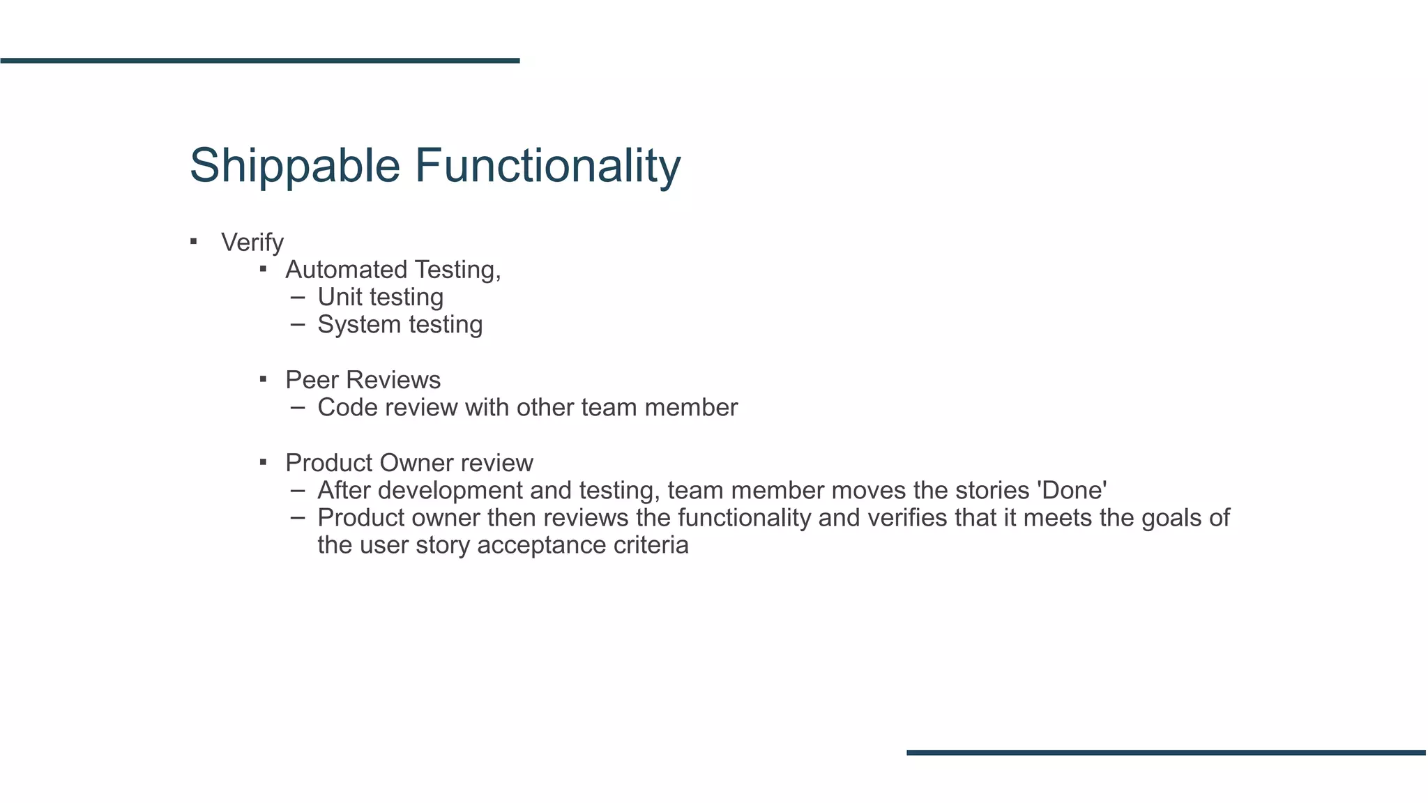 Shippable Functionality
▪ Verify
▪ Automated Testing,
– Unit testing
– System testing
▪ Peer Reviews
– Code review with other team member
▪ Product Owner review
– After development and testing, team member moves the stories 'Done'
– Product owner then reviews the functionality and verifies that it meets the goals of
the user story acceptance criteria
 