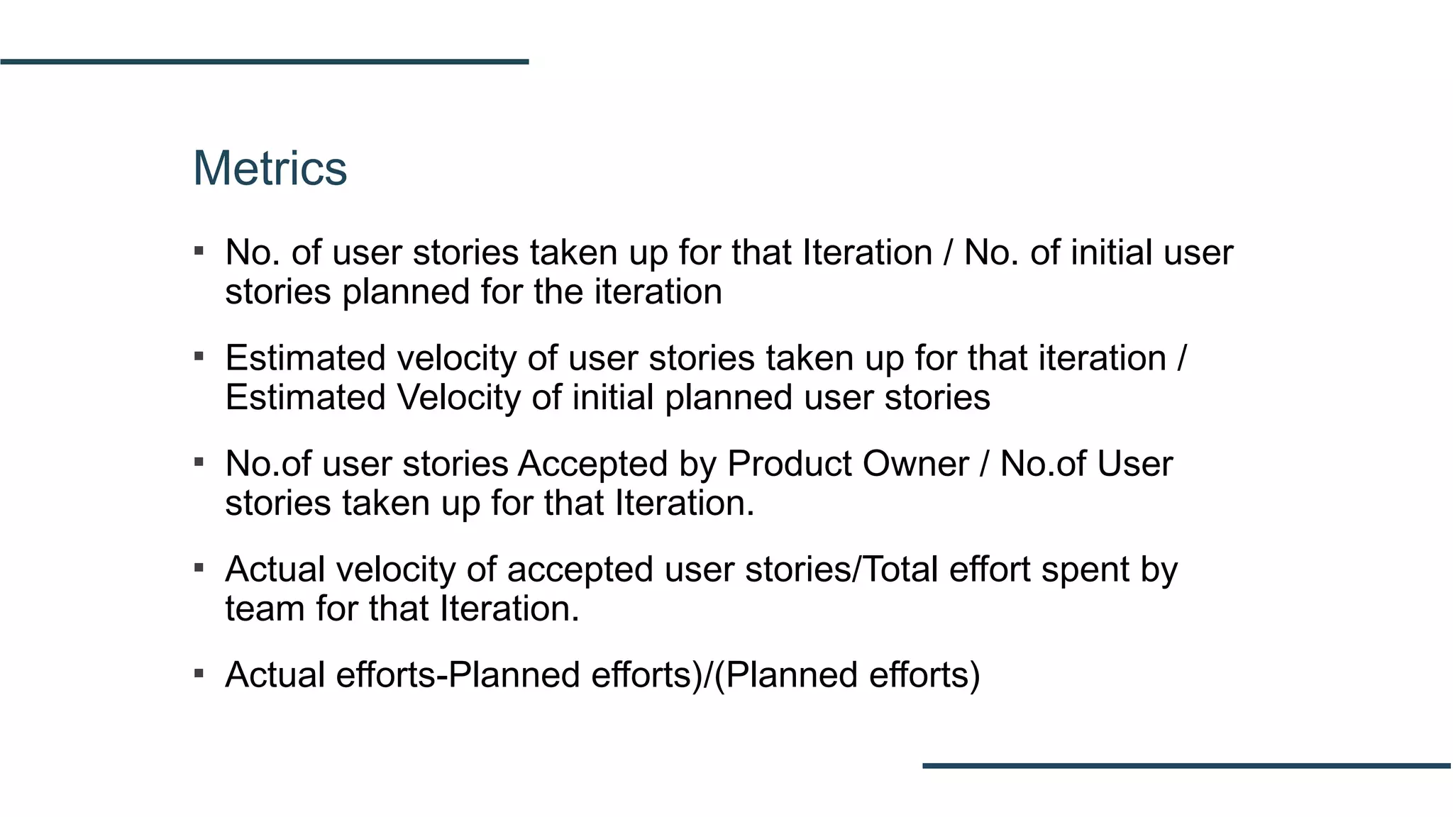 Metrics
▪ No. of user stories taken up for that Iteration / No. of initial user
stories planned for the iteration
▪ Estimated velocity of user stories taken up for that iteration /
Estimated Velocity of initial planned user stories
▪ No.of user stories Accepted by Product Owner / No.of User
stories taken up for that Iteration.
▪ Actual velocity of accepted user stories/Total effort spent by
team for that Iteration.
▪ Actual efforts-Planned efforts)/(Planned efforts)
 