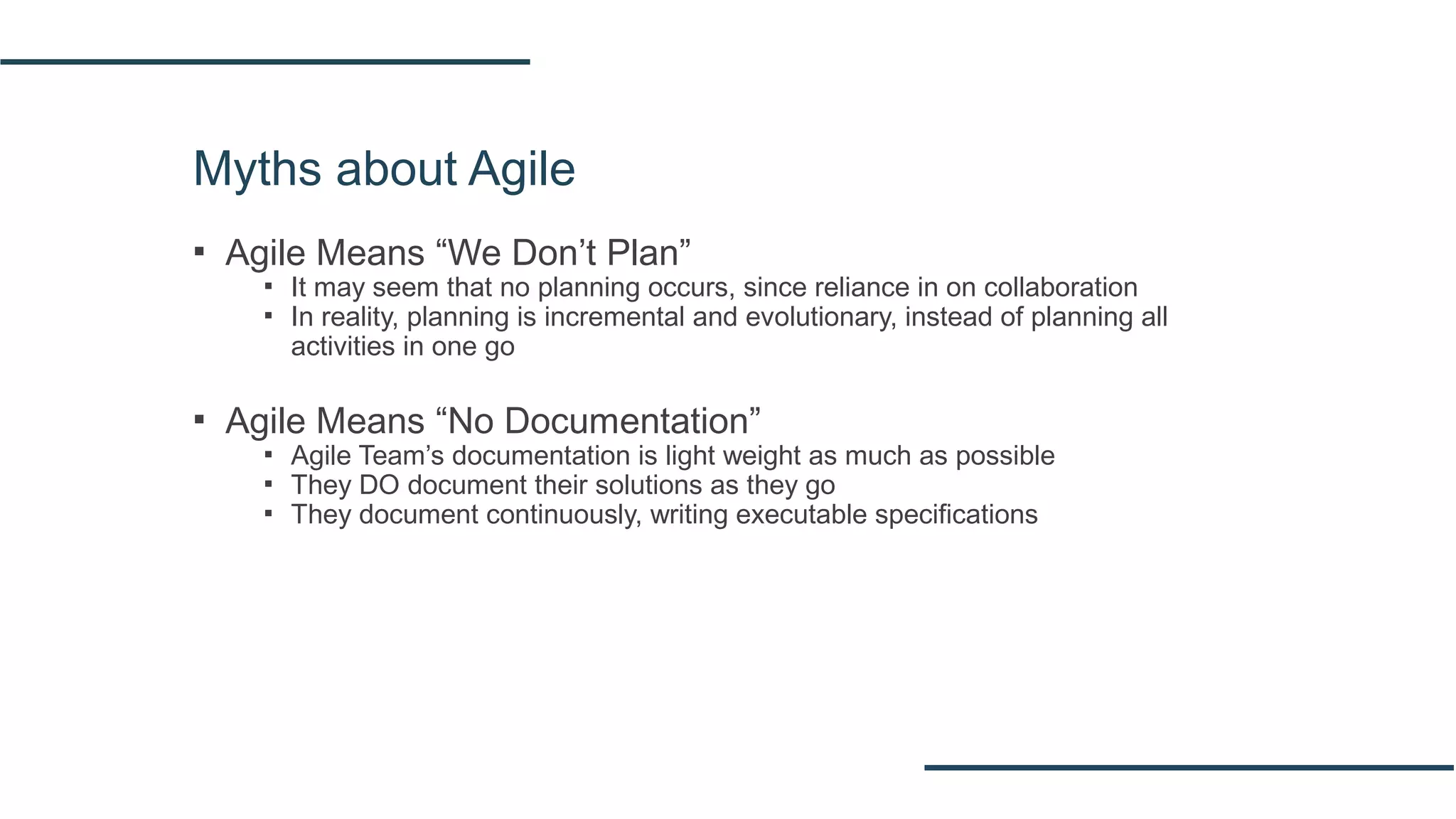 Myths about Agile
▪ Agile Means “We Don’t Plan”
▪ It may seem that no planning occurs, since reliance in on collaboration
▪ In reality, planning is incremental and evolutionary, instead of planning all
activities in one go
▪ Agile Means “No Documentation”
▪ Agile Team’s documentation is light weight as much as possible
▪ They DO document their solutions as they go
▪ They document continuously, writing executable specifications
 