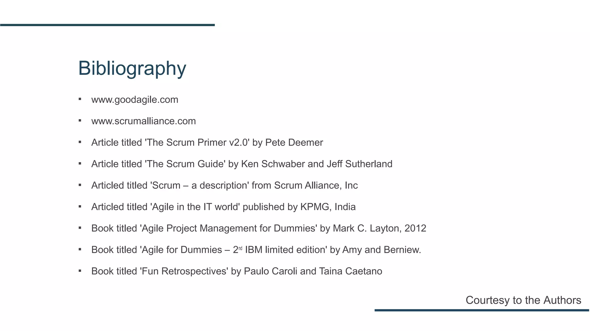 Bibliography
▪ www.goodagile.com
▪ www.scrumalliance.com
▪ Article titled 'The Scrum Primer v2.0' by Pete Deemer
▪ Article titled 'The Scrum Guide' by Ken Schwaber and Jeff Sutherland
▪ Articled titled 'Scrum – a description' from Scrum Alliance, Inc
▪ Articled titled 'Agile in the IT world' published by KPMG, India
▪ Book titled 'Agile Project Management for Dummies' by Mark C. Layton, 2012
▪ Book titled 'Agile for Dummies – 2nd
IBM limited edition' by Amy and Berniew.
▪ Book titled 'Fun Retrospectives' by Paulo Caroli and Taina Caetano
Courtesy to the Authors
 