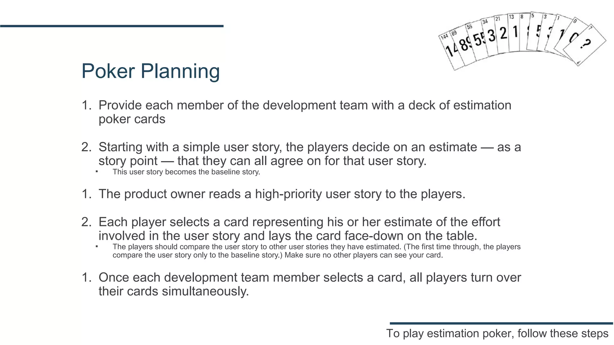 Poker Planning
1. Provide each member of the development team with a deck of estimation
poker cards
2. Starting with a simple user story, the players decide on an estimate — as a
story point — that they can all agree on for that user story.
▪ This user story becomes the baseline story.
1. The product owner reads a high-priority user story to the players.
2. Each player selects a card representing his or her estimate of the effort
involved in the user story and lays the card face-down on the table.
▪ The players should compare the user story to other user stories they have estimated. (The first time through, the players
compare the user story only to the baseline story.) Make sure no other players can see your card.
1. Once each development team member selects a card, all players turn over
their cards simultaneously.
To play estimation poker, follow these steps
 