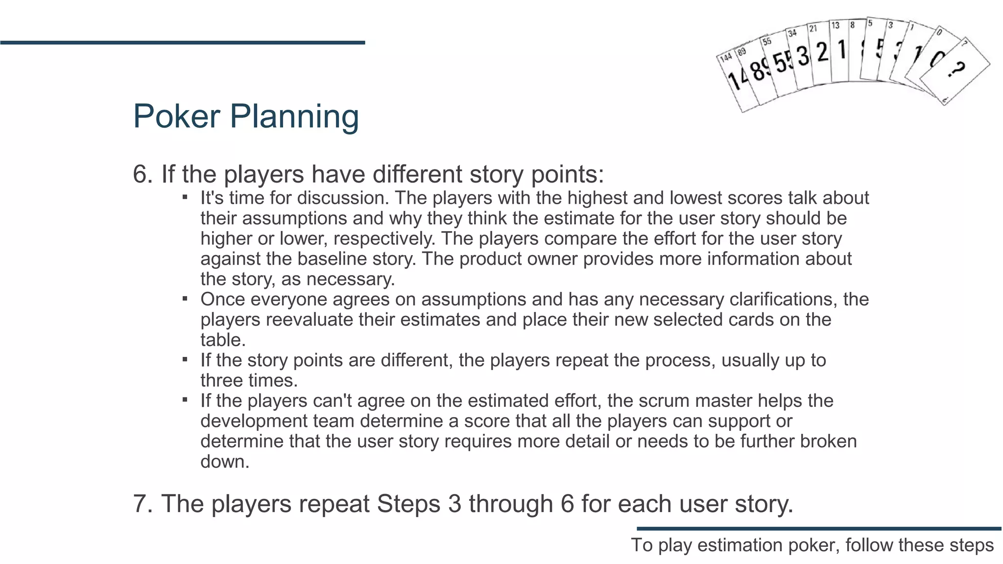 Poker Planning
6. If the players have different story points:
▪ It's time for discussion. The players with the highest and lowest scores talk about
their assumptions and why they think the estimate for the user story should be
higher or lower, respectively. The players compare the effort for the user story
against the baseline story. The product owner provides more information about
the story, as necessary.
▪ Once everyone agrees on assumptions and has any necessary clarifications, the
players reevaluate their estimates and place their new selected cards on the
table.
▪ If the story points are different, the players repeat the process, usually up to
three times.
▪ If the players can't agree on the estimated effort, the scrum master helps the
development team determine a score that all the players can support or
determine that the user story requires more detail or needs to be further broken
down.
7. The players repeat Steps 3 through 6 for each user story.
To play estimation poker, follow these steps
 