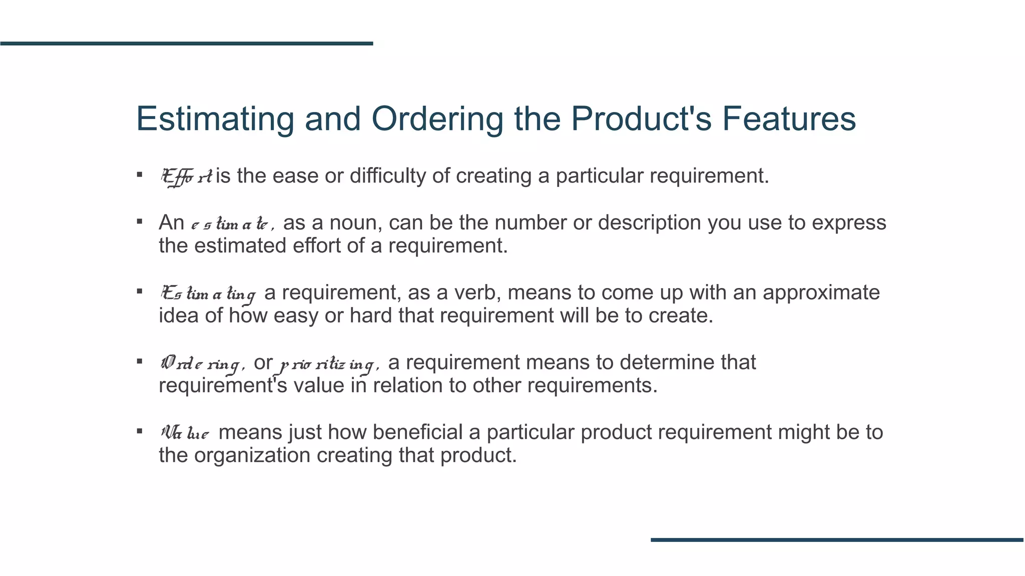 Estimating and Ordering the Product's Features
▪ Effo rt is the ease or difficulty of creating a particular requirement.
▪ An e stim ate , as a noun, can be the number or description you use to express
the estimated effort of a requirement.
▪ Estim ating a requirement, as a verb, means to come up with an approximate
idea of how easy or hard that requirement will be to create.
▪ O rde ring , or prio ritiz ing , a requirement means to determine that
requirement's value in relation to other requirements.
▪ Value means just how beneficial a particular product requirement might be to
the organization creating that product.
 