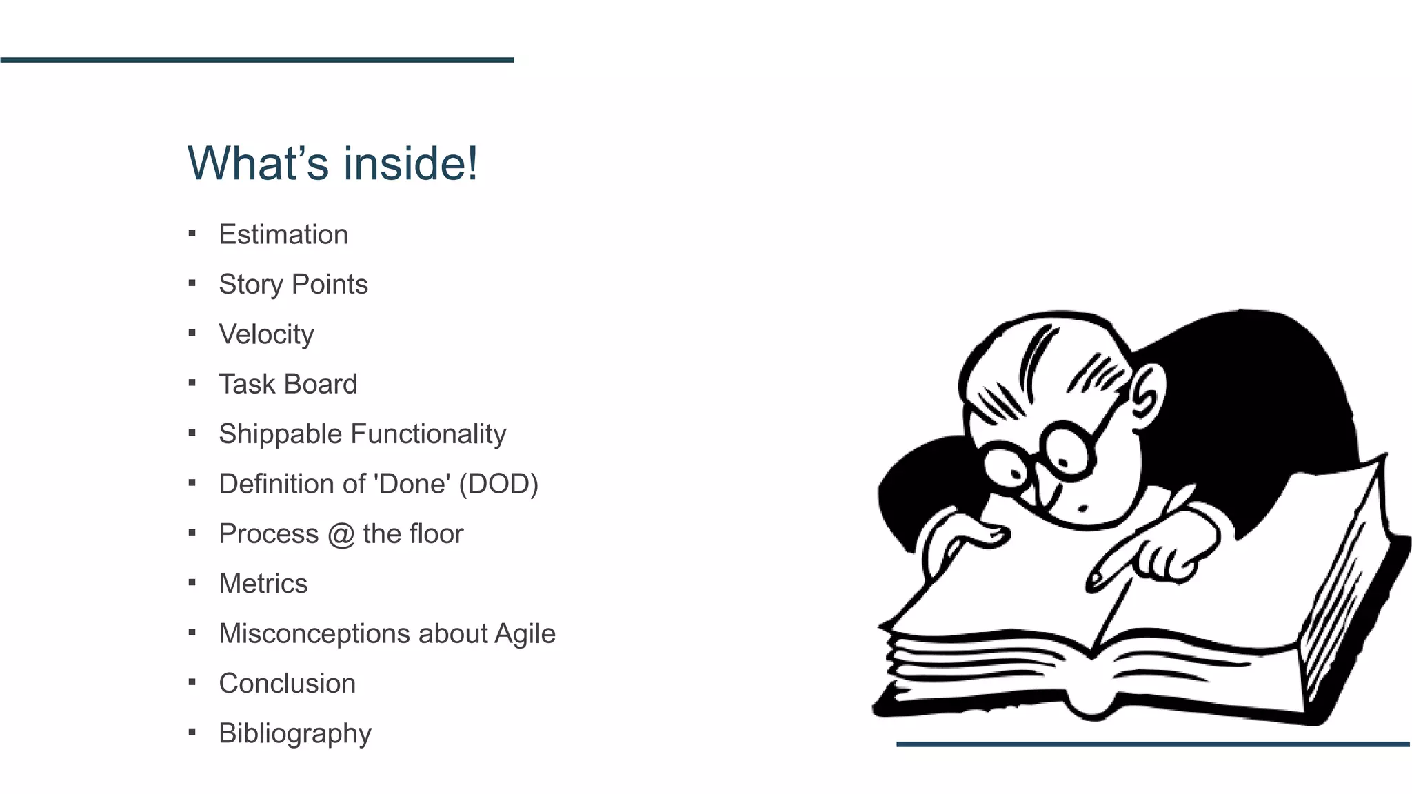 What’s inside!
▪ Estimation
▪ Story Points
▪ Velocity
▪ Task Board
▪ Shippable Functionality
▪ Definition of 'Done' (DOD)
▪ Process @ the floor
▪ Metrics
▪ Misconceptions about Agile
▪ Conclusion
▪ Bibliography
 