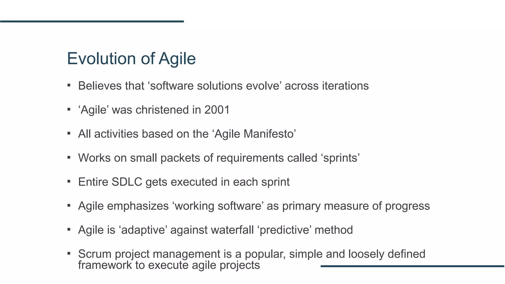 Evolution of Agile
▪ Believes that ‘software solutions evolve’ across iterations
▪ ‘Agile’ was christened in 2001
▪ All activities based on the ‘Agile Manifesto’
▪ Works on small packets of requirements called ‘sprints’
▪ Entire SDLC gets executed in each sprint
▪ Agile emphasizes ‘working software’ as primary measure of progress
▪ Agile is ‘adaptive’ against waterfall ‘predictive’ method
▪ Scrum project management is a popular, simple and loosely defined
framework to execute agile projects
 