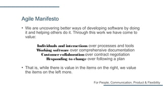 Agile Manifesto
▪ We are uncovering better ways of developing software by doing
it and helping others do it. Through this work we have come to
value:
Individuals and interactions over processes and tools
Working software over comprehensive documentation
Customercollaboration over contract negotiation
Responding to change over following a plan
▪ That is, while there is value in the items on the right, we value
the items on the left more.
For People, Communication, Product & Flexibility
 