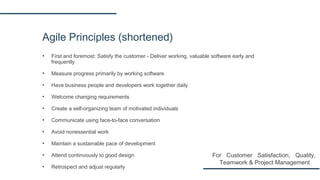 Agile Principles (shortened)
▪ First and foremost: Satisfy the customer - Deliver working, valuable software early and
frequently
▪ Measure progress primarily by working software
▪ Have business people and developers work together daily
▪ Welcome changing requirements
▪ Create a self-organizing team of motivated individuals
▪ Communicate using face-to-face conversation
▪ Avoid nonessential work
▪ Maintain a sustainable pace of development
▪ Attend continuously to good design
▪ Retrospect and adjust regularly
For Customer Satisfaction, Quality,
Teamwork & Project Management
 