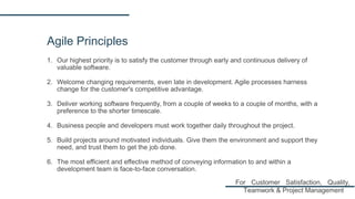 Agile Principles
1. Our highest priority is to satisfy the customer through early and continuous delivery of
valuable software.
2. Welcome changing requirements, even late in development. Agile processes harness
change for the customer's competitive advantage.
3. Deliver working software frequently, from a couple of weeks to a couple of months, with a
preference to the shorter timescale.
4. Business people and developers must work together daily throughout the project.
5. Build projects around motivated individuals. Give them the environment and support they
need, and trust them to get the job done.
6. The most efficient and effective method of conveying information to and within a
development team is face-to-face conversation.
For Customer Satisfaction, Quality,
Teamwork & Project Management
 