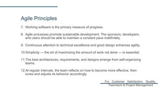 Agile Principles
7. Working software is the primary measure of progress.
8. Agile processes promote sustainable development. The sponsors, developers,
and users should be able to maintain a constant pace indefinitely.
9. Continuous attention to technical excellence and good design enhances agility.
10.Simplicity — the art of maximizing the amount of work not done — is essential.
11.The best architectures, requirements, and designs emerge from self-organizing
teams.
12.At regular intervals, the team reflects on how to become more effective, then
tunes and adjusts its behavior accordingly.
For Customer Satisfaction, Quality,
Teamwork & Project Management
 