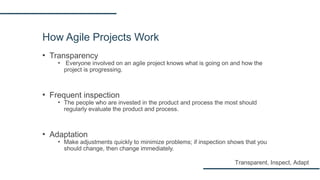 How Agile Projects Work
▪ Transparency
▪ Everyone involved on an agile project knows what is going on and how the
project is progressing.
▪ Frequent inspection
▪ The people who are invested in the product and process the most should
regularly evaluate the product and process.
▪ Adaptation
▪ Make adjustments quickly to minimize problems; if inspection shows that you
should change, then change immediately.
Transparent, Inspect, Adapt
 