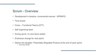 Scrum - Overview
▪ Development in iterative, incremental manner - SPRINTS
▪ Time boxed
▪ Cross – Functional Teams (CFT)
▪ Self organizing team
▪ During sprint, no new items added
▪ Embraces change for next sprint
▪ Deliver the tangible / Potentially Shippable Product at the end of each sprint
▪ And say 'Done'
 