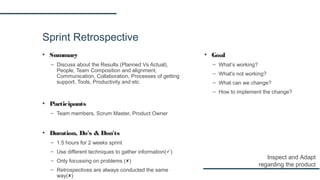 Sprint Retrospective
▪ Summary
– Discuss about the Results (Planned Vs Actual),
People, Team Composition and alignment,
Communication, Collaboration, Processes of getting
support, Tools, Productivity and etc
▪ Participants
– Team members, Scrum Master, Product Owner
▪ Duration, Do's & Don'ts
– 1.5 hours for 2 weeks sprint
– Use different techniques to gather information()
– Only focussing on problems ()
– Retrospectives are always conducted the same
way()
Inspect and Adapt
regarding the product
▪ Goal
– What’s working?
– What's not working?
– What can we change?
– How to implement the change?
 