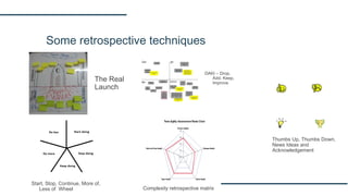 Some retrospective techniques
The Real
Launch
DAKI – Drop,
Add, Keep,
Improve
Start, Stop, Continue, More of,
Less of Wheel Complexity retrospective matrix
Thumbs Up, Thumbs Down,
News Ideas and
Acknowledgement
 