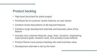 Product backlog
▪ High level document for entire project
▪ Prioritized list of customer centric features as user stories
▪ Contains broad descriptions of all required features
▪ Contains rough development estimate and business value of the
feature
▪ Includes new customer features, bugs, fixes, functions, engineering
improvement goals, research work, and possibly known defects
▪ Product Owner owns product backlog who sets business value
▪ Development estimate is set by the team
 