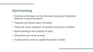 Sprint backlog
▪ Contains information on how the team is going to implement
features in upcoming sprint
▪ Features are broken down into tasks
▪ Tasks are never assigned, but picked up by team members
▪ Sprint backlog is the property of team
▪ Estimations are done by team
▪ A task board is used to update the status of tasks
 