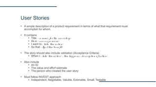 User Stories
▪ A simple description of a product requirement in terms of what that requirement must
accomplish for whom.
▪ It contains
▪ Title: < a nam e fo r the use r sto ry>
▪ As a < use r o r pe rso na>
▪ I want to < take this actio n>
▪ So that < Ig e t this be ne fit>
▪ The story should also include validation (Acceptance Criteria)
▪ When I < take this actio n> , this happe ns < de scriptio n o f actio n>
▪ Also include
▪ An ID
▪ The value and effort estimate
▪ The person who created the user story
▪ Must follow INVEST approach
▪ Independent, Negotiable, Valuble, Estimable, Small, Testable
 