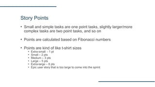 Story Points
▪ Small and simple tasks are one point tasks, slightly larger/more
complex tasks are two point tasks, and so on
▪ Points are calculated based on Fibonacci numbers
▪ Points are kind of like t‐shirt sizes
▪ Extra-small - 1 pt
▪ Small – 2 pts
▪ Medium – 3 pts
▪ Large – 5 pts
▪ Extra-large – 8 pts
▪ Epic user story that is too large to come into the sprint
 