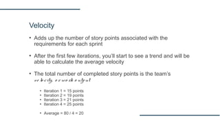 Velocity
▪ Adds up the number of story points associated with the
requirements for each sprint
▪ After the first few iterations, you’ll start to see a trend and will be
able to calculate the average velocity
▪ The total number of completed story points is the team’s
ve lo city, o r wo rk o utput
▪ Iteration 1 = 15 points
▪ Iteration 2 = 19 points
▪ Iteration 3 = 21 points
▪ Iteration 4 = 25 points
▪ Average = 80 / 4 = 20
 