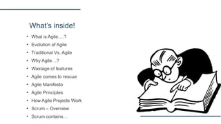 What’s inside!
▪ What is Agile….?
▪ Evolution of Agile
▪ Traditional Vs. Agile
▪ Why Agile…?
▪ Wastage of features
▪ Agile comes to rescue
▪ Agile Manifesto
▪ Agile Principles
▪ How Agile Projects Work
▪ Scrum – Overview
▪ Scrum contains…
 