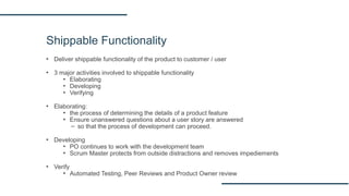 Shippable Functionality
▪ Deliver shippable functionality of the product to customer / user
▪ 3 major activities involved to shippable functionality
▪ Elaborating
▪ Developing
▪ Verifying
▪ Elaborating:
▪ the process of determining the details of a product feature
▪ Ensure unanswered questions about a user story are answered
– so that the process of development can proceed.
▪ Developing
▪ PO continues to work with the development team
▪ Scrum Master protects from outside distractions and removes impediements
▪ Verify
▪ Automated Testing, Peer Reviews and Product Owner review
 
