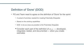 Definition of 'Done' (DOD)
▪ PO and Team need to agree on the definition of 'Done' for the sprint
▪ A subset of activities needed for creating Potentially Shippable
▪ Based on the existing capabilities
▪ DOD to be as close as possible to the Potentially Shippable
 Consider each part of the definition of do ne — developed,
integrated, tested, and documented — when you create
estimates
 