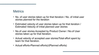 Metrics
▪ No. of user stories taken up for that Iteration / No. of initial user
stories planned for the iteration
▪ Estimated velocity of user stories taken up for that iteration /
Estimated Velocity of initial planned user stories
▪ No.of user stories Accepted by Product Owner / No.of User
stories taken up for that Iteration.
▪ Actual velocity of accepted user stories/Total effort spent by
team for that Iteration.
▪ Actual efforts-Planned efforts)/(Planned efforts)
 