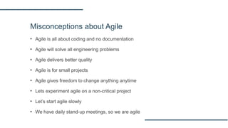 Misconceptions about Agile
▪ Agile is all about coding and no documentation
▪ Agile will solve all engineering problems
▪ Agile delivers better quality
▪ Agile is for small projects
▪ Agile gives freedom to change anything anytime
▪ Lets experiment agile on a non-critical project
▪ Let’s start agile slowly
▪ We have daily stand-up meetings, so we are agile
 