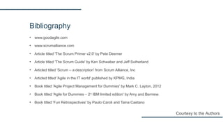 Bibliography
▪ www.goodagile.com
▪ www.scrumalliance.com
▪ Article titled 'The Scrum Primer v2.0' by Pete Deemer
▪ Article titled 'The Scrum Guide' by Ken Schwaber and Jeff Sutherland
▪ Articled titled 'Scrum – a description' from Scrum Alliance, Inc
▪ Articled titled 'Agile in the IT world' published by KPMG, India
▪ Book titled 'Agile Project Management for Dummies' by Mark C. Layton, 2012
▪ Book titled 'Agile for Dummies – 2nd
IBM limited edition' by Amy and Berniew.
▪ Book titled 'Fun Retrospectives' by Paulo Caroli and Taina Caetano
Courtesy to the Authors
 