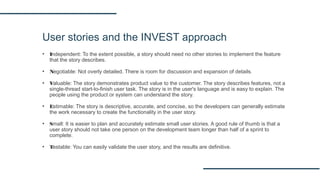 User stories and the INVEST approach
▪ Independent: To the extent possible, a story should need no other stories to implement the feature
that the story describes.
▪ Negotiable: Not overly detailed. There is room for discussion and expansion of details.
▪ Valuable: The story demonstrates product value to the customer. The story describes features, not a
single-thread start-to-finish user task. The story is in the user's language and is easy to explain. The
people using the product or system can understand the story.
▪ Estimable: The story is descriptive, accurate, and concise, so the developers can generally estimate
the work necessary to create the functionality in the user story.
▪ Small: It is easier to plan and accurately estimate small user stories. A good rule of thumb is that a
user story should not take one person on the development team longer than half of a sprint to
complete.
▪ Testable: You can easily validate the user story, and the results are definitive.
 