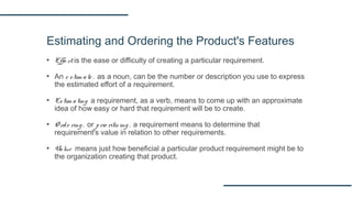 Estimating and Ordering the Product's Features
▪ Effo rt is the ease or difficulty of creating a particular requirement.
▪ An e stim ate , as a noun, can be the number or description you use to express
the estimated effort of a requirement.
▪ Estim ating a requirement, as a verb, means to come up with an approximate
idea of how easy or hard that requirement will be to create.
▪ O rde ring , or prio ritiz ing , a requirement means to determine that
requirement's value in relation to other requirements.
▪ Value means just how beneficial a particular product requirement might be to
the organization creating that product.
 