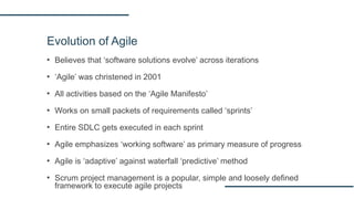Evolution of Agile
▪ Believes that ‘software solutions evolve’ across iterations
▪ ‘Agile’ was christened in 2001
▪ All activities based on the ‘Agile Manifesto’
▪ Works on small packets of requirements called ‘sprints’
▪ Entire SDLC gets executed in each sprint
▪ Agile emphasizes ‘working software’ as primary measure of progress
▪ Agile is ‘adaptive’ against waterfall ‘predictive’ method
▪ Scrum project management is a popular, simple and loosely defined
framework to execute agile projects
 