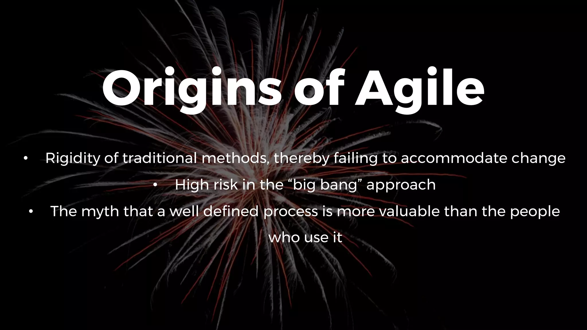 Origins of Agile
• Rigidity of traditional methods, thereby failing to accommodate change
• High risk in the “big bang” approach
• The myth that a well defined process is more valuable than the people
who use it
 