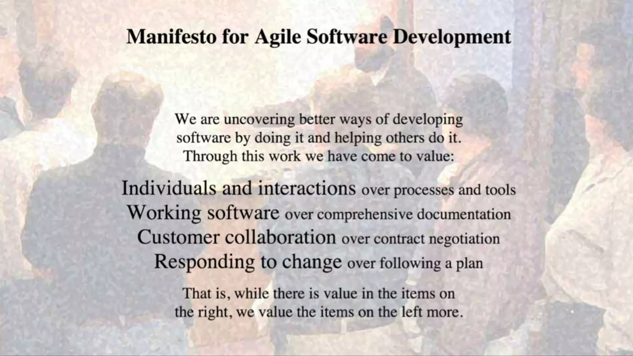 Agile Values
We are uncovering better ways of developing
software by doing it and helping others do it.
Through this work we have come to value:
Individuals and interactions over processes and tools
Working software over comprehensive documentation
Customer collaboration over contract negotiation
Responding to change over following a plan
That is, while there is value in the items on
the right, we value the items on the left more.
 