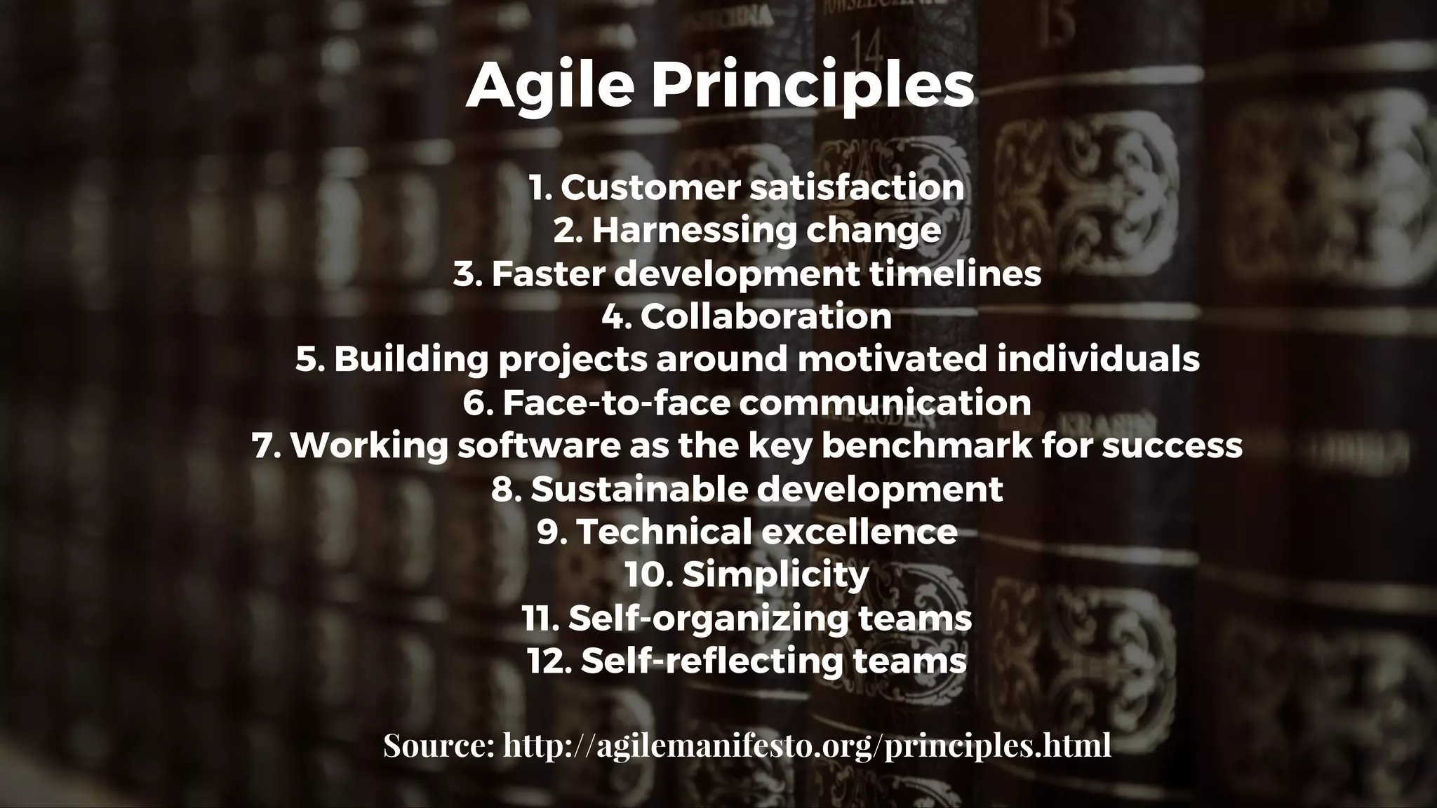 Agile Principles
1. Customer satisfaction
2. Harnessing change
3. Faster development timelines
4. Collaboration
5. Building projects around motivated individuals
6. Face-to-face communication
7. Working software as the key benchmark for success
8. Sustainable development
9. Technical excellence
10. Simplicity
11. Self-organizing teams
12. Self-reflecting teams
Source: http://agilemanifesto.org/principles.html
 